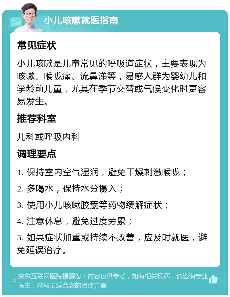 小儿咳嗽就医指南 常见症状 小儿咳嗽是儿童常见的呼吸道症状，主要表现为咳嗽、喉咙痛、流鼻涕等，易感人群为婴幼儿和学龄前儿童，尤其在季节交替或气候变化时更容易发生。 推荐科室 儿科或呼吸内科 调理要点 1. 保持室内空气湿润，避免干燥刺激喉咙； 2. 多喝水，保持水分摄入； 3. 使用小儿咳嗽胶囊等药物缓解症状； 4. 注意休息，避免过度劳累； 5. 如果症状加重或持续不改善，应及时就医，避免延误治疗。