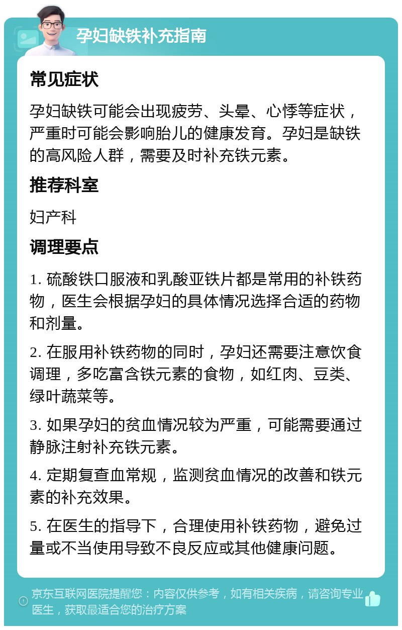 孕妇缺铁补充指南 常见症状 孕妇缺铁可能会出现疲劳、头晕、心悸等症状，严重时可能会影响胎儿的健康发育。孕妇是缺铁的高风险人群，需要及时补充铁元素。 推荐科室 妇产科 调理要点 1. 硫酸铁口服液和乳酸亚铁片都是常用的补铁药物，医生会根据孕妇的具体情况选择合适的药物和剂量。 2. 在服用补铁药物的同时，孕妇还需要注意饮食调理，多吃富含铁元素的食物，如红肉、豆类、绿叶蔬菜等。 3. 如果孕妇的贫血情况较为严重，可能需要通过静脉注射补充铁元素。 4. 定期复查血常规，监测贫血情况的改善和铁元素的补充效果。 5. 在医生的指导下，合理使用补铁药物，避免过量或不当使用导致不良反应或其他健康问题。