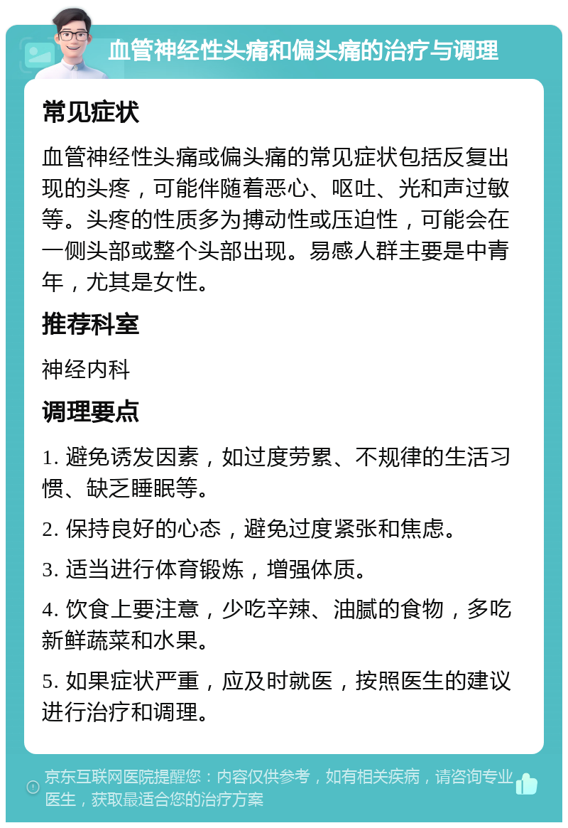 血管神经性头痛和偏头痛的治疗与调理 常见症状 血管神经性头痛或偏头痛的常见症状包括反复出现的头疼，可能伴随着恶心、呕吐、光和声过敏等。头疼的性质多为搏动性或压迫性，可能会在一侧头部或整个头部出现。易感人群主要是中青年，尤其是女性。 推荐科室 神经内科 调理要点 1. 避免诱发因素，如过度劳累、不规律的生活习惯、缺乏睡眠等。 2. 保持良好的心态，避免过度紧张和焦虑。 3. 适当进行体育锻炼，增强体质。 4. 饮食上要注意，少吃辛辣、油腻的食物，多吃新鲜蔬菜和水果。 5. 如果症状严重，应及时就医，按照医生的建议进行治疗和调理。