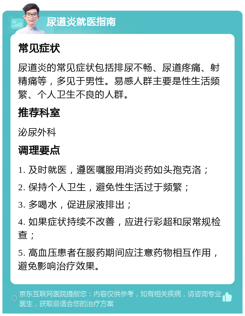 尿道炎就医指南 常见症状 尿道炎的常见症状包括排尿不畅、尿道疼痛、射精痛等，多见于男性。易感人群主要是性生活频繁、个人卫生不良的人群。 推荐科室 泌尿外科 调理要点 1. 及时就医，遵医嘱服用消炎药如头孢克洛； 2. 保持个人卫生，避免性生活过于频繁； 3. 多喝水，促进尿液排出； 4. 如果症状持续不改善，应进行彩超和尿常规检查； 5. 高血压患者在服药期间应注意药物相互作用，避免影响治疗效果。