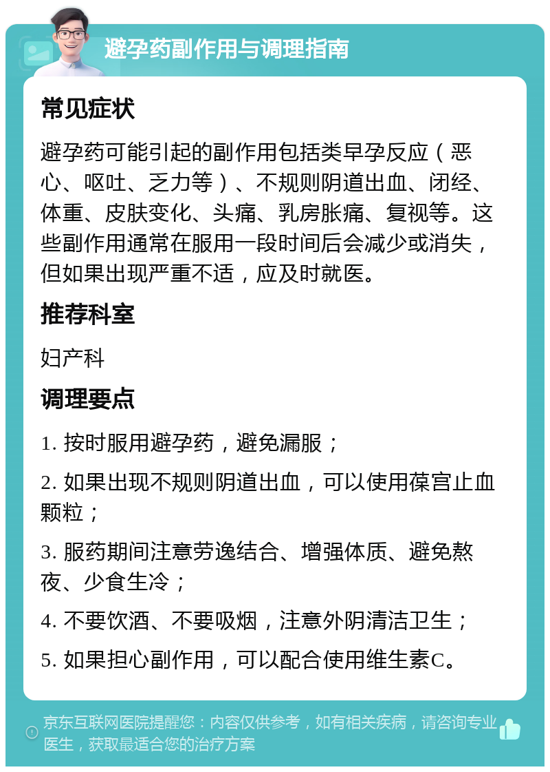 避孕药副作用与调理指南 常见症状 避孕药可能引起的副作用包括类早孕反应（恶心、呕吐、乏力等）、不规则阴道出血、闭经、体重、皮肤变化、头痛、乳房胀痛、复视等。这些副作用通常在服用一段时间后会减少或消失，但如果出现严重不适，应及时就医。 推荐科室 妇产科 调理要点 1. 按时服用避孕药，避免漏服； 2. 如果出现不规则阴道出血，可以使用葆宫止血颗粒； 3. 服药期间注意劳逸结合、增强体质、避免熬夜、少食生冷； 4. 不要饮酒、不要吸烟，注意外阴清洁卫生； 5. 如果担心副作用，可以配合使用维生素C。