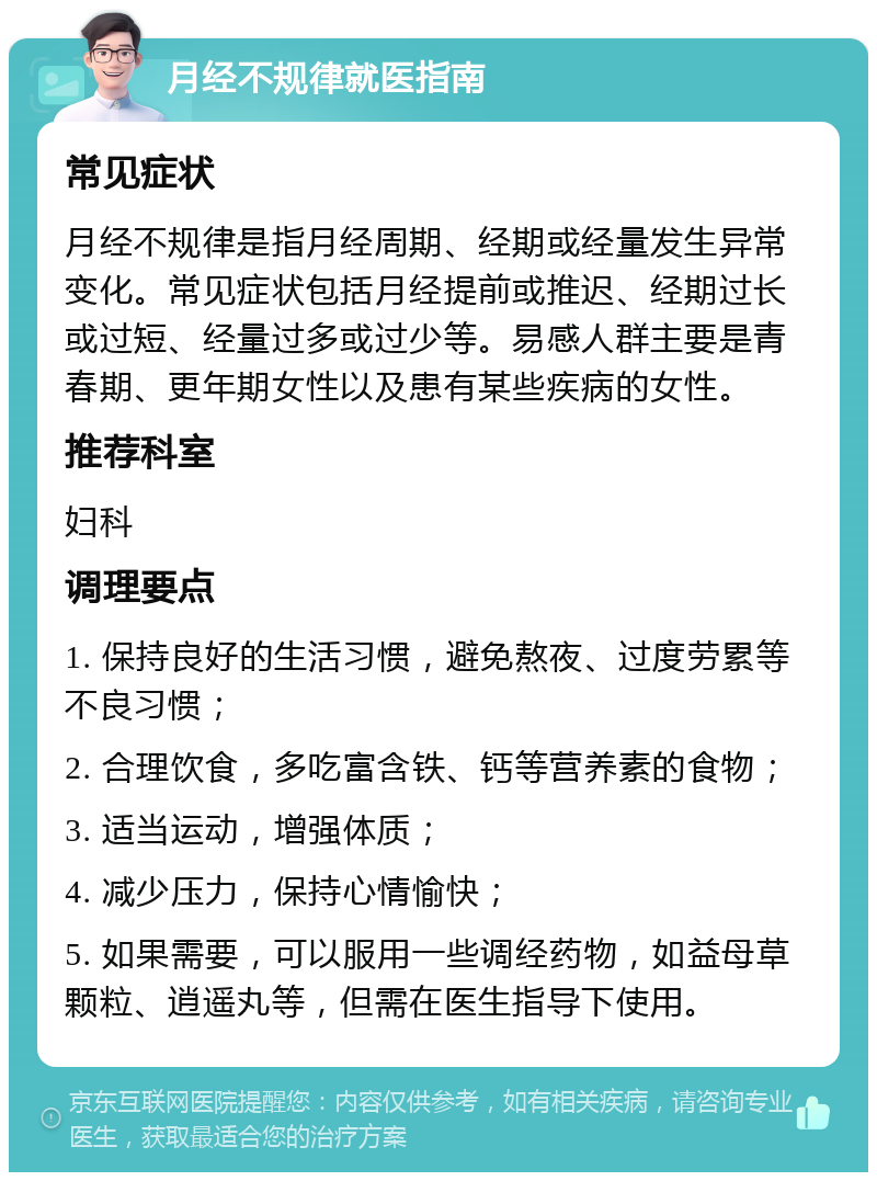 月经不规律就医指南 常见症状 月经不规律是指月经周期、经期或经量发生异常变化。常见症状包括月经提前或推迟、经期过长或过短、经量过多或过少等。易感人群主要是青春期、更年期女性以及患有某些疾病的女性。 推荐科室 妇科 调理要点 1. 保持良好的生活习惯，避免熬夜、过度劳累等不良习惯； 2. 合理饮食，多吃富含铁、钙等营养素的食物； 3. 适当运动，增强体质； 4. 减少压力，保持心情愉快； 5. 如果需要，可以服用一些调经药物，如益母草颗粒、逍遥丸等，但需在医生指导下使用。