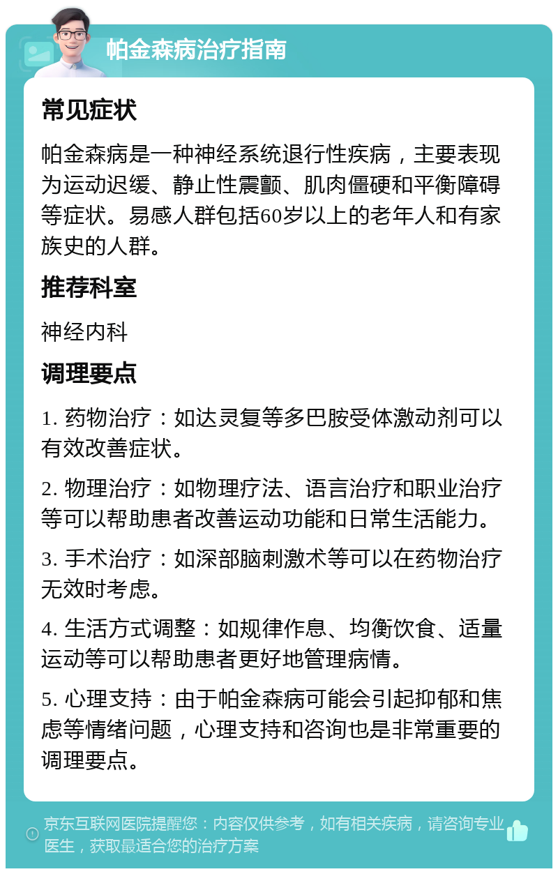 帕金森病治疗指南 常见症状 帕金森病是一种神经系统退行性疾病，主要表现为运动迟缓、静止性震颤、肌肉僵硬和平衡障碍等症状。易感人群包括60岁以上的老年人和有家族史的人群。 推荐科室 神经内科 调理要点 1. 药物治疗：如达灵复等多巴胺受体激动剂可以有效改善症状。 2. 物理治疗：如物理疗法、语言治疗和职业治疗等可以帮助患者改善运动功能和日常生活能力。 3. 手术治疗：如深部脑刺激术等可以在药物治疗无效时考虑。 4. 生活方式调整：如规律作息、均衡饮食、适量运动等可以帮助患者更好地管理病情。 5. 心理支持：由于帕金森病可能会引起抑郁和焦虑等情绪问题，心理支持和咨询也是非常重要的调理要点。