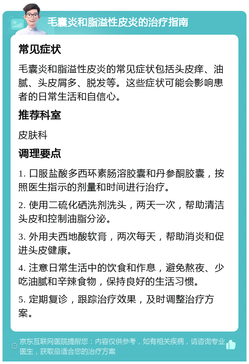 毛囊炎和脂溢性皮炎的治疗指南 常见症状 毛囊炎和脂溢性皮炎的常见症状包括头皮痒、油腻、头皮屑多、脱发等。这些症状可能会影响患者的日常生活和自信心。 推荐科室 皮肤科 调理要点 1. 口服盐酸多西环素肠溶胶囊和丹参酮胶囊，按照医生指示的剂量和时间进行治疗。 2. 使用二硫化硒洗剂洗头，两天一次，帮助清洁头皮和控制油脂分泌。 3. 外用夫西地酸软膏，两次每天，帮助消炎和促进头皮健康。 4. 注意日常生活中的饮食和作息，避免熬夜、少吃油腻和辛辣食物，保持良好的生活习惯。 5. 定期复诊，跟踪治疗效果，及时调整治疗方案。