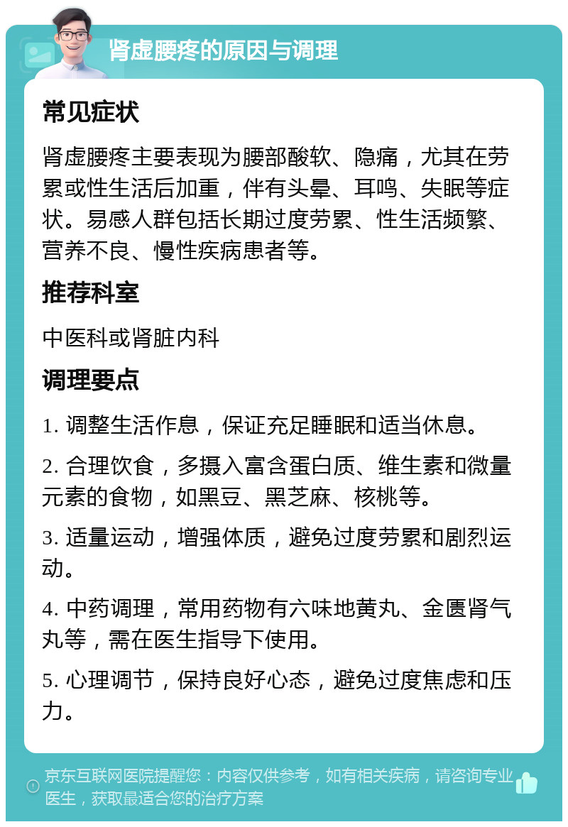 肾虚腰疼的原因与调理 常见症状 肾虚腰疼主要表现为腰部酸软、隐痛，尤其在劳累或性生活后加重，伴有头晕、耳鸣、失眠等症状。易感人群包括长期过度劳累、性生活频繁、营养不良、慢性疾病患者等。 推荐科室 中医科或肾脏内科 调理要点 1. 调整生活作息，保证充足睡眠和适当休息。 2. 合理饮食，多摄入富含蛋白质、维生素和微量元素的食物，如黑豆、黑芝麻、核桃等。 3. 适量运动，增强体质，避免过度劳累和剧烈运动。 4. 中药调理，常用药物有六味地黄丸、金匮肾气丸等，需在医生指导下使用。 5. 心理调节，保持良好心态，避免过度焦虑和压力。