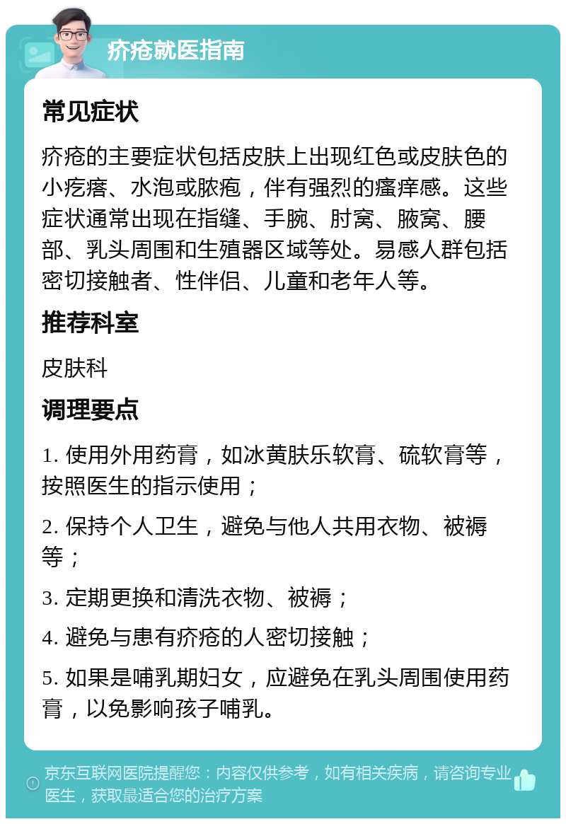 疥疮就医指南 常见症状 疥疮的主要症状包括皮肤上出现红色或皮肤色的小疙瘩、水泡或脓疱，伴有强烈的瘙痒感。这些症状通常出现在指缝、手腕、肘窝、腋窝、腰部、乳头周围和生殖器区域等处。易感人群包括密切接触者、性伴侣、儿童和老年人等。 推荐科室 皮肤科 调理要点 1. 使用外用药膏，如冰黄肤乐软膏、硫软膏等，按照医生的指示使用； 2. 保持个人卫生，避免与他人共用衣物、被褥等； 3. 定期更换和清洗衣物、被褥； 4. 避免与患有疥疮的人密切接触； 5. 如果是哺乳期妇女，应避免在乳头周围使用药膏，以免影响孩子哺乳。