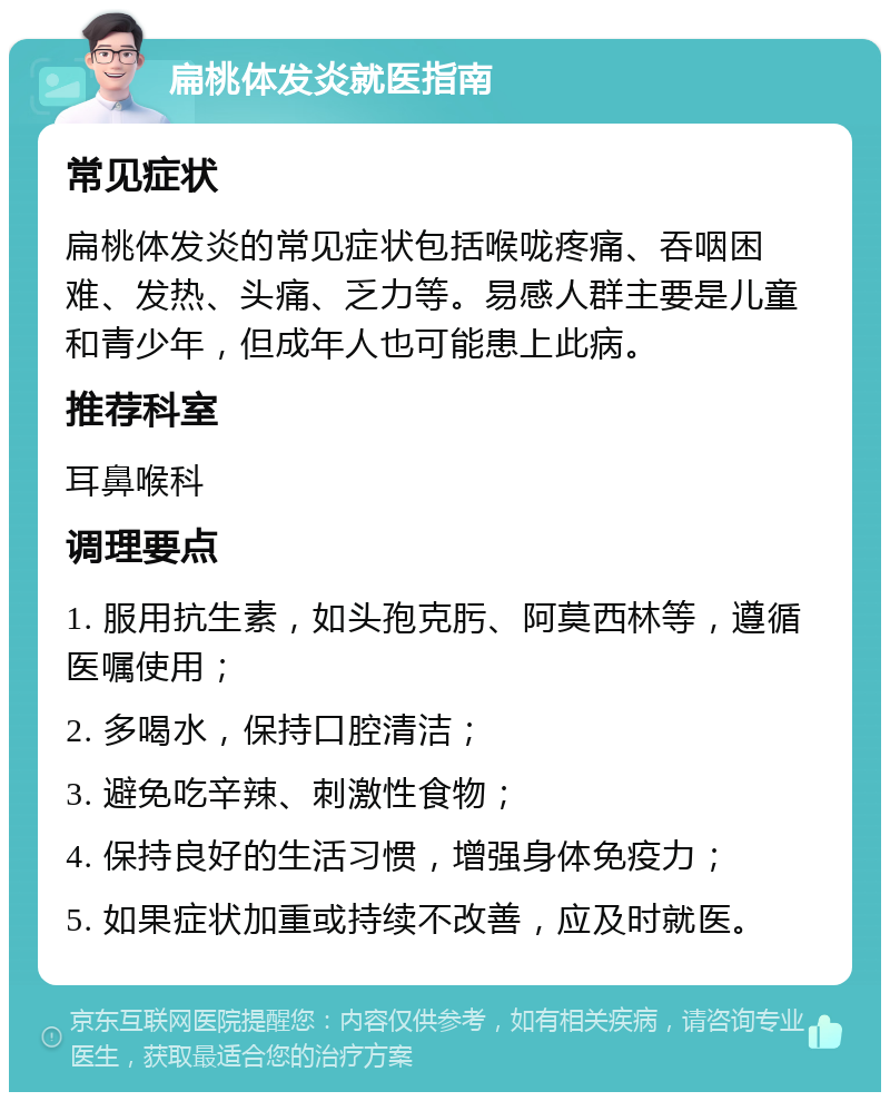 扁桃体发炎就医指南 常见症状 扁桃体发炎的常见症状包括喉咙疼痛、吞咽困难、发热、头痛、乏力等。易感人群主要是儿童和青少年，但成年人也可能患上此病。 推荐科室 耳鼻喉科 调理要点 1. 服用抗生素，如头孢克肟、阿莫西林等，遵循医嘱使用； 2. 多喝水，保持口腔清洁； 3. 避免吃辛辣、刺激性食物； 4. 保持良好的生活习惯，增强身体免疫力； 5. 如果症状加重或持续不改善，应及时就医。