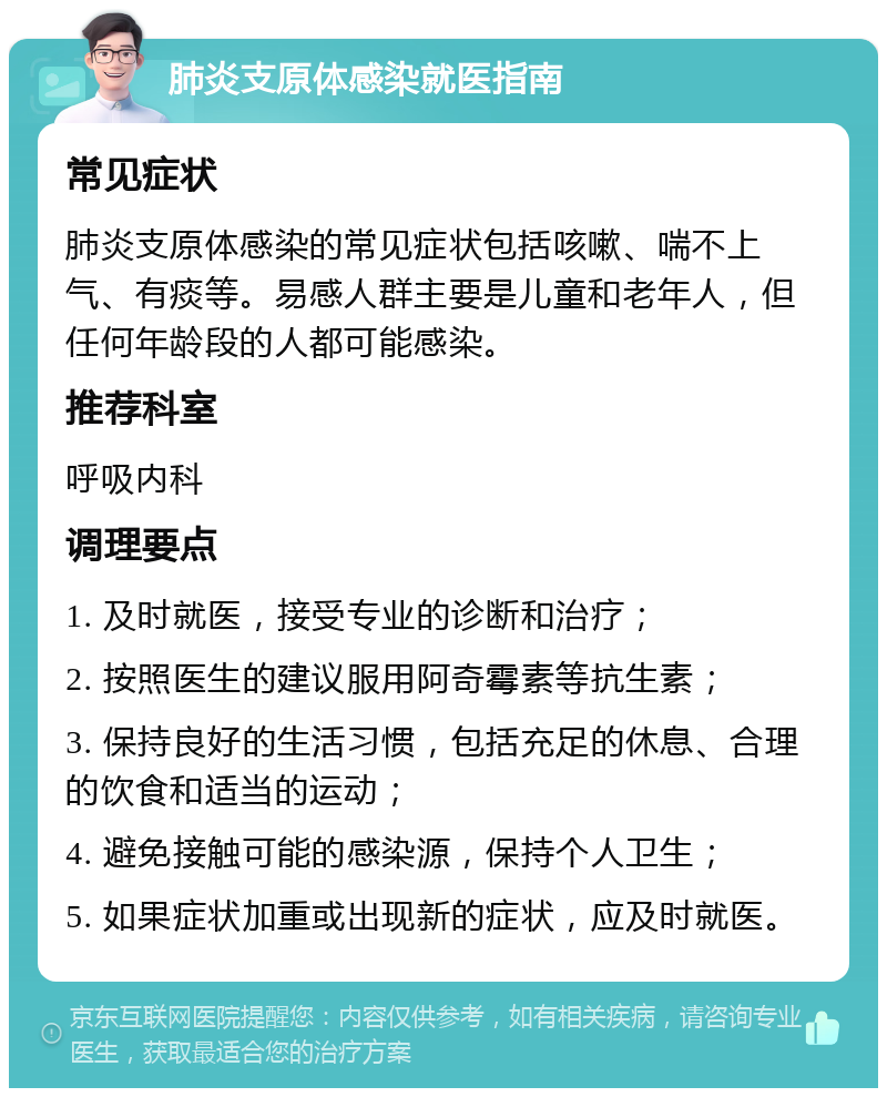 肺炎支原体感染就医指南 常见症状 肺炎支原体感染的常见症状包括咳嗽、喘不上气、有痰等。易感人群主要是儿童和老年人，但任何年龄段的人都可能感染。 推荐科室 呼吸内科 调理要点 1. 及时就医，接受专业的诊断和治疗； 2. 按照医生的建议服用阿奇霉素等抗生素； 3. 保持良好的生活习惯，包括充足的休息、合理的饮食和适当的运动； 4. 避免接触可能的感染源，保持个人卫生； 5. 如果症状加重或出现新的症状，应及时就医。