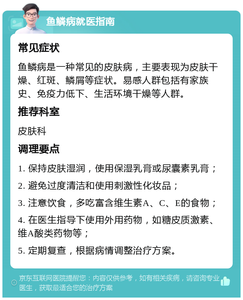 鱼鳞病就医指南 常见症状 鱼鳞病是一种常见的皮肤病，主要表现为皮肤干燥、红斑、鳞屑等症状。易感人群包括有家族史、免疫力低下、生活环境干燥等人群。 推荐科室 皮肤科 调理要点 1. 保持皮肤湿润，使用保湿乳膏或尿囊素乳膏； 2. 避免过度清洁和使用刺激性化妆品； 3. 注意饮食，多吃富含维生素A、C、E的食物； 4. 在医生指导下使用外用药物，如糖皮质激素、维A酸类药物等； 5. 定期复查，根据病情调整治疗方案。