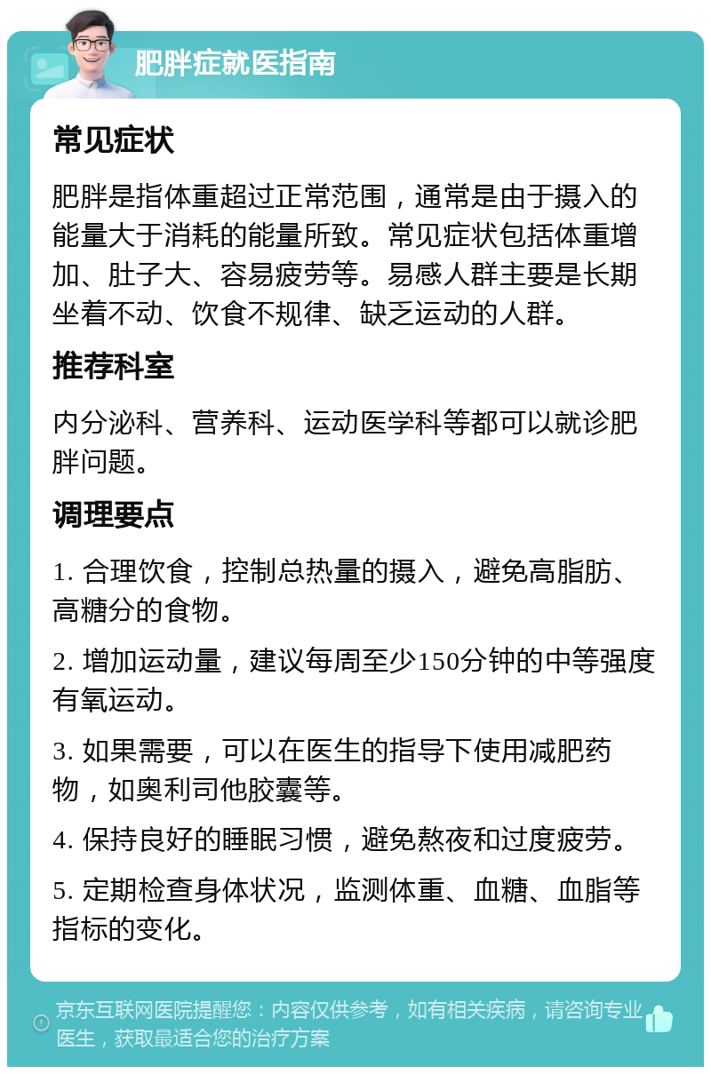 肥胖症就医指南 常见症状 肥胖是指体重超过正常范围，通常是由于摄入的能量大于消耗的能量所致。常见症状包括体重增加、肚子大、容易疲劳等。易感人群主要是长期坐着不动、饮食不规律、缺乏运动的人群。 推荐科室 内分泌科、营养科、运动医学科等都可以就诊肥胖问题。 调理要点 1. 合理饮食，控制总热量的摄入，避免高脂肪、高糖分的食物。 2. 增加运动量，建议每周至少150分钟的中等强度有氧运动。 3. 如果需要，可以在医生的指导下使用减肥药物，如奥利司他胶囊等。 4. 保持良好的睡眠习惯，避免熬夜和过度疲劳。 5. 定期检查身体状况，监测体重、血糖、血脂等指标的变化。