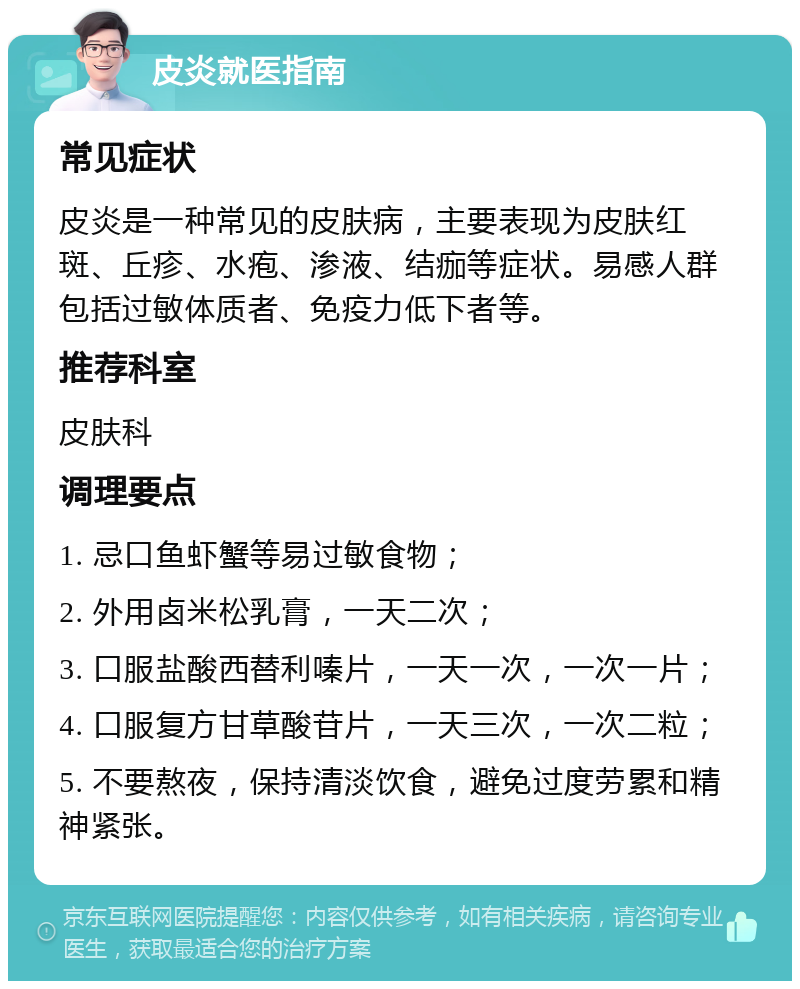 皮炎就医指南 常见症状 皮炎是一种常见的皮肤病，主要表现为皮肤红斑、丘疹、水疱、渗液、结痂等症状。易感人群包括过敏体质者、免疫力低下者等。 推荐科室 皮肤科 调理要点 1. 忌口鱼虾蟹等易过敏食物； 2. 外用卤米松乳膏，一天二次； 3. 口服盐酸西替利嗪片，一天一次，一次一片； 4. 口服复方甘草酸苷片，一天三次，一次二粒； 5. 不要熬夜，保持清淡饮食，避免过度劳累和精神紧张。