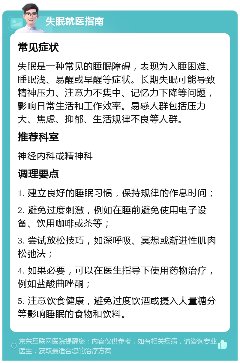 失眠就医指南 常见症状 失眠是一种常见的睡眠障碍，表现为入睡困难、睡眠浅、易醒或早醒等症状。长期失眠可能导致精神压力、注意力不集中、记忆力下降等问题，影响日常生活和工作效率。易感人群包括压力大、焦虑、抑郁、生活规律不良等人群。 推荐科室 神经内科或精神科 调理要点 1. 建立良好的睡眠习惯，保持规律的作息时间； 2. 避免过度刺激，例如在睡前避免使用电子设备、饮用咖啡或茶等； 3. 尝试放松技巧，如深呼吸、冥想或渐进性肌肉松弛法； 4. 如果必要，可以在医生指导下使用药物治疗，例如盐酸曲唑酮； 5. 注意饮食健康，避免过度饮酒或摄入大量糖分等影响睡眠的食物和饮料。