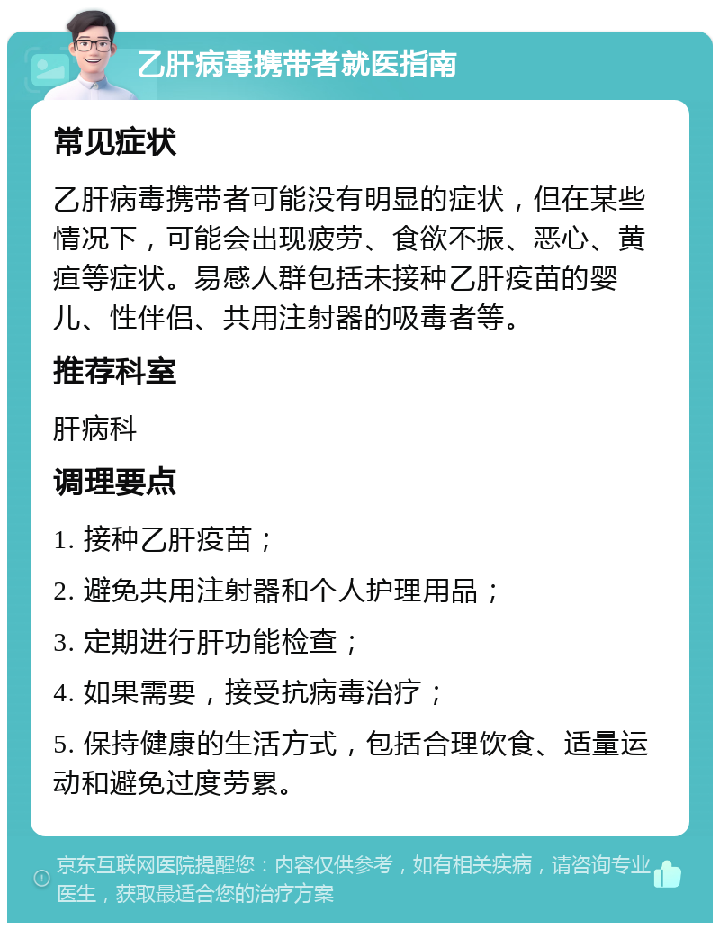 乙肝病毒携带者就医指南 常见症状 乙肝病毒携带者可能没有明显的症状，但在某些情况下，可能会出现疲劳、食欲不振、恶心、黄疸等症状。易感人群包括未接种乙肝疫苗的婴儿、性伴侣、共用注射器的吸毒者等。 推荐科室 肝病科 调理要点 1. 接种乙肝疫苗； 2. 避免共用注射器和个人护理用品； 3. 定期进行肝功能检查； 4. 如果需要，接受抗病毒治疗； 5. 保持健康的生活方式，包括合理饮食、适量运动和避免过度劳累。