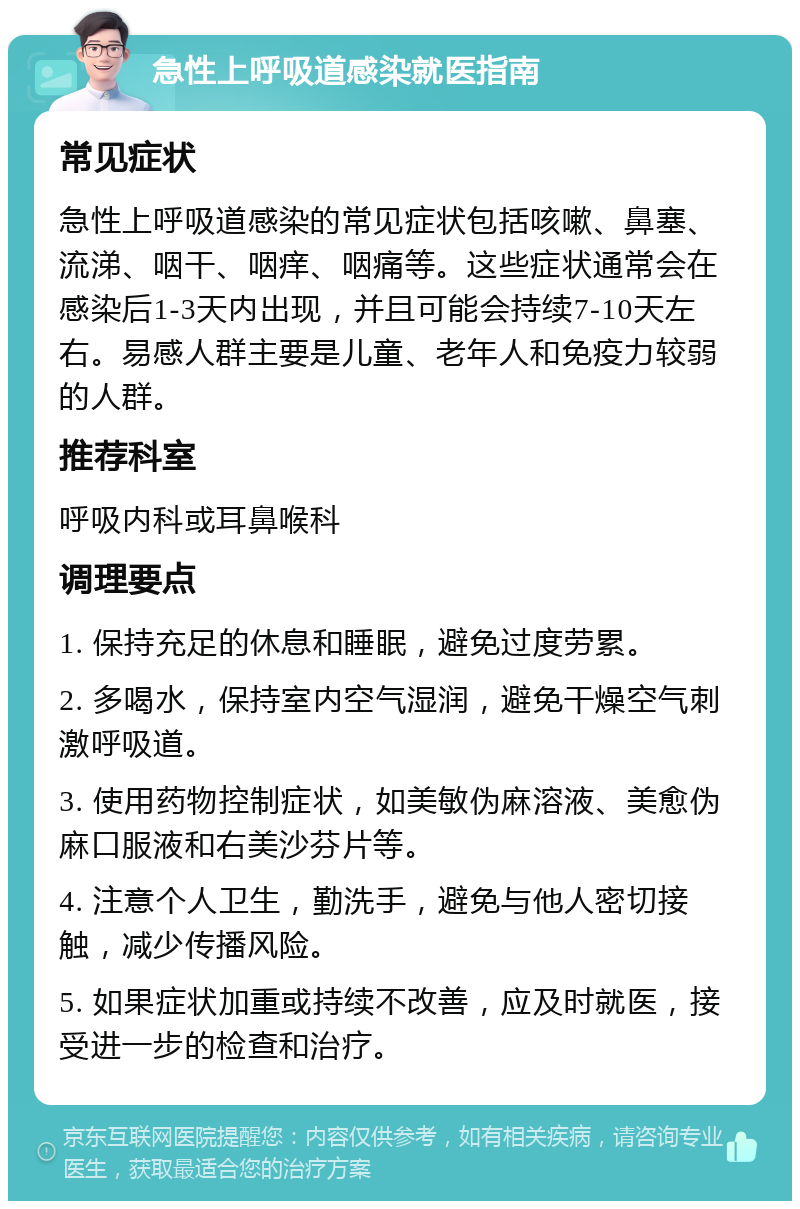 急性上呼吸道感染就医指南 常见症状 急性上呼吸道感染的常见症状包括咳嗽、鼻塞、流涕、咽干、咽痒、咽痛等。这些症状通常会在感染后1-3天内出现，并且可能会持续7-10天左右。易感人群主要是儿童、老年人和免疫力较弱的人群。 推荐科室 呼吸内科或耳鼻喉科 调理要点 1. 保持充足的休息和睡眠，避免过度劳累。 2. 多喝水，保持室内空气湿润，避免干燥空气刺激呼吸道。 3. 使用药物控制症状，如美敏伪麻溶液、美愈伪麻口服液和右美沙芬片等。 4. 注意个人卫生，勤洗手，避免与他人密切接触，减少传播风险。 5. 如果症状加重或持续不改善，应及时就医，接受进一步的检查和治疗。