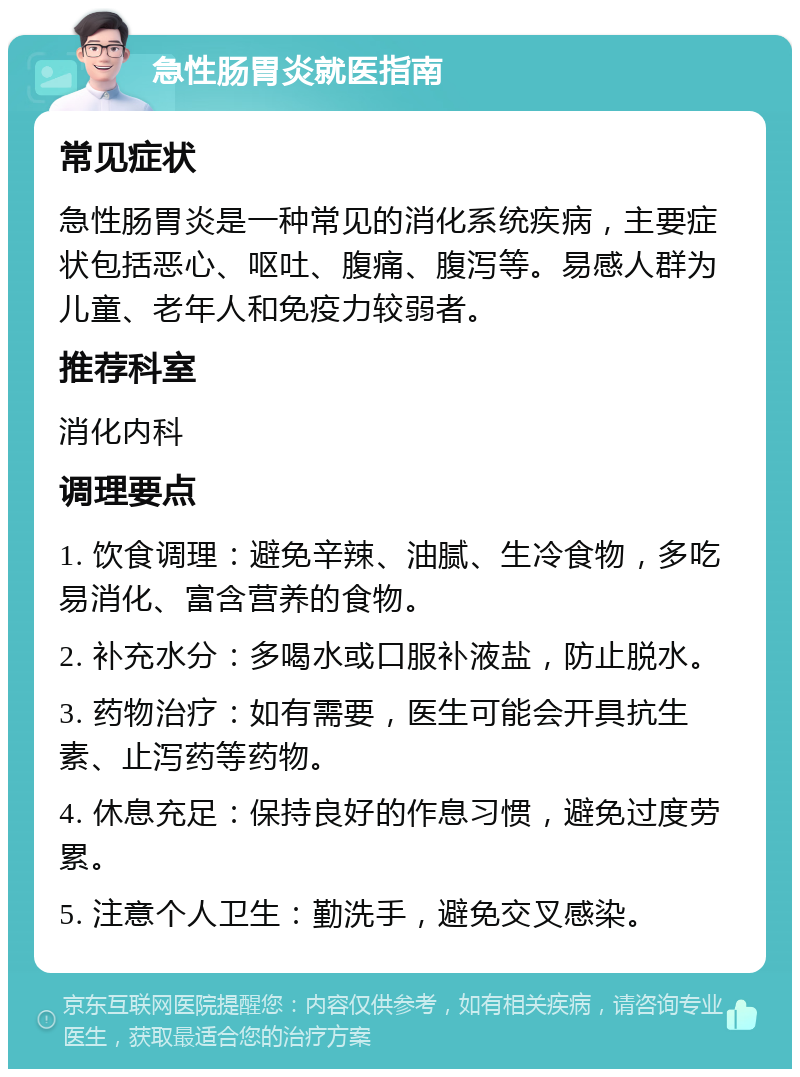 急性肠胃炎就医指南 常见症状 急性肠胃炎是一种常见的消化系统疾病，主要症状包括恶心、呕吐、腹痛、腹泻等。易感人群为儿童、老年人和免疫力较弱者。 推荐科室 消化内科 调理要点 1. 饮食调理：避免辛辣、油腻、生冷食物，多吃易消化、富含营养的食物。 2. 补充水分：多喝水或口服补液盐，防止脱水。 3. 药物治疗：如有需要，医生可能会开具抗生素、止泻药等药物。 4. 休息充足：保持良好的作息习惯，避免过度劳累。 5. 注意个人卫生：勤洗手，避免交叉感染。