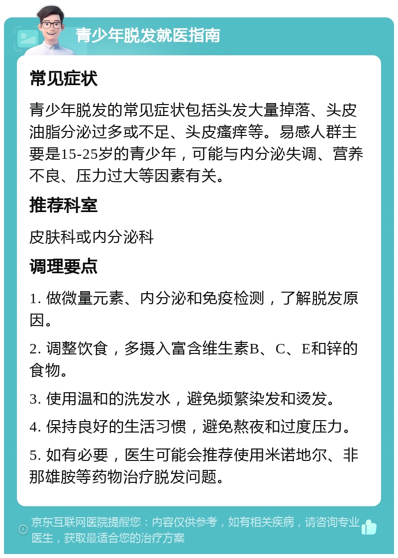 青少年脱发就医指南 常见症状 青少年脱发的常见症状包括头发大量掉落、头皮油脂分泌过多或不足、头皮瘙痒等。易感人群主要是15-25岁的青少年，可能与内分泌失调、营养不良、压力过大等因素有关。 推荐科室 皮肤科或内分泌科 调理要点 1. 做微量元素、内分泌和免疫检测，了解脱发原因。 2. 调整饮食，多摄入富含维生素B、C、E和锌的食物。 3. 使用温和的洗发水，避免频繁染发和烫发。 4. 保持良好的生活习惯，避免熬夜和过度压力。 5. 如有必要，医生可能会推荐使用米诺地尔、非那雄胺等药物治疗脱发问题。