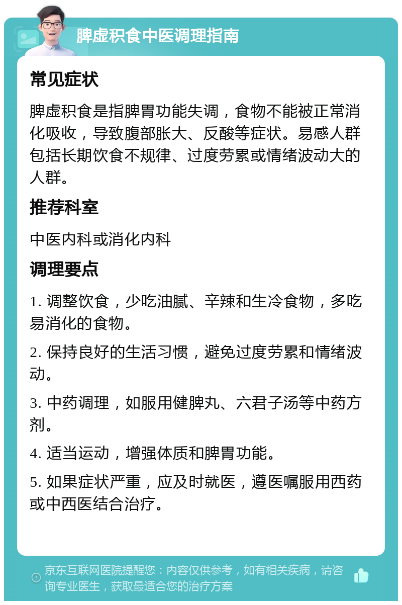 脾虚积食中医调理指南 常见症状 脾虚积食是指脾胃功能失调，食物不能被正常消化吸收，导致腹部胀大、反酸等症状。易感人群包括长期饮食不规律、过度劳累或情绪波动大的人群。 推荐科室 中医内科或消化内科 调理要点 1. 调整饮食，少吃油腻、辛辣和生冷食物，多吃易消化的食物。 2. 保持良好的生活习惯，避免过度劳累和情绪波动。 3. 中药调理，如服用健脾丸、六君子汤等中药方剂。 4. 适当运动，增强体质和脾胃功能。 5. 如果症状严重，应及时就医，遵医嘱服用西药或中西医结合治疗。