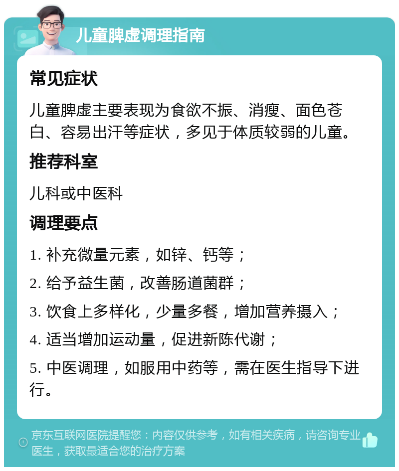 儿童脾虚调理指南 常见症状 儿童脾虚主要表现为食欲不振、消瘦、面色苍白、容易出汗等症状，多见于体质较弱的儿童。 推荐科室 儿科或中医科 调理要点 1. 补充微量元素，如锌、钙等； 2. 给予益生菌，改善肠道菌群； 3. 饮食上多样化，少量多餐，增加营养摄入； 4. 适当增加运动量，促进新陈代谢； 5. 中医调理，如服用中药等，需在医生指导下进行。