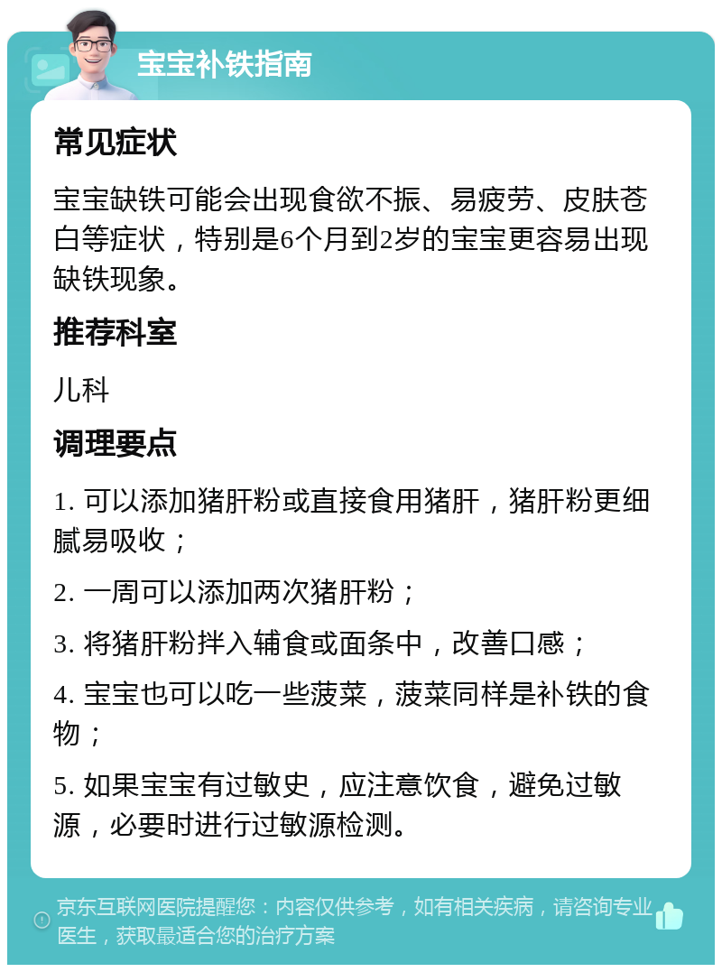 宝宝补铁指南 常见症状 宝宝缺铁可能会出现食欲不振、易疲劳、皮肤苍白等症状，特别是6个月到2岁的宝宝更容易出现缺铁现象。 推荐科室 儿科 调理要点 1. 可以添加猪肝粉或直接食用猪肝，猪肝粉更细腻易吸收； 2. 一周可以添加两次猪肝粉； 3. 将猪肝粉拌入辅食或面条中，改善口感； 4. 宝宝也可以吃一些菠菜，菠菜同样是补铁的食物； 5. 如果宝宝有过敏史，应注意饮食，避免过敏源，必要时进行过敏源检测。