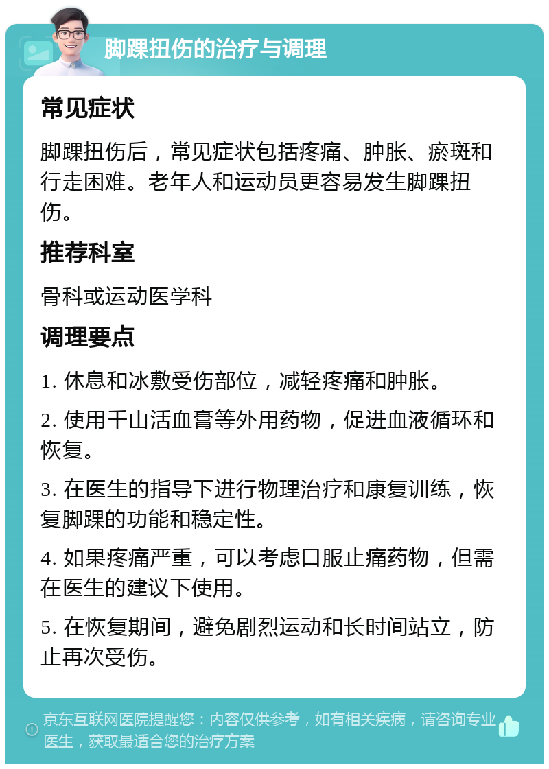 脚踝扭伤的治疗与调理 常见症状 脚踝扭伤后，常见症状包括疼痛、肿胀、瘀斑和行走困难。老年人和运动员更容易发生脚踝扭伤。 推荐科室 骨科或运动医学科 调理要点 1. 休息和冰敷受伤部位，减轻疼痛和肿胀。 2. 使用千山活血膏等外用药物，促进血液循环和恢复。 3. 在医生的指导下进行物理治疗和康复训练，恢复脚踝的功能和稳定性。 4. 如果疼痛严重，可以考虑口服止痛药物，但需在医生的建议下使用。 5. 在恢复期间，避免剧烈运动和长时间站立，防止再次受伤。