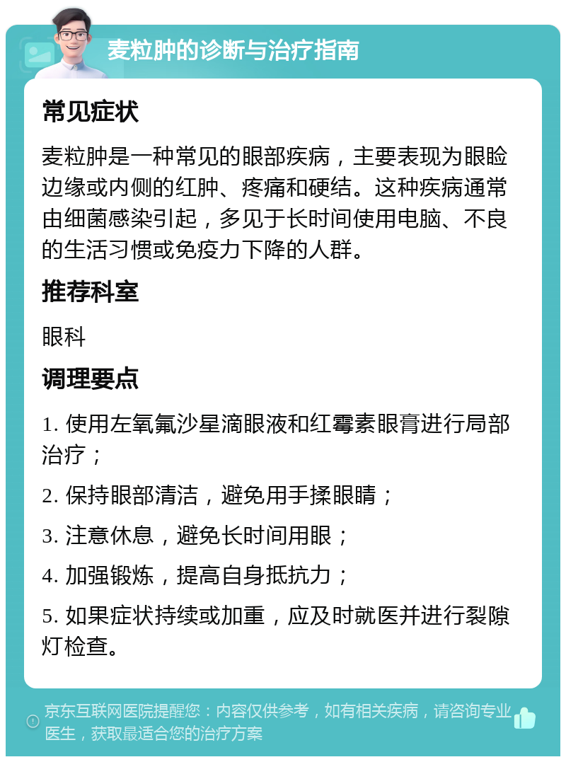 麦粒肿的诊断与治疗指南 常见症状 麦粒肿是一种常见的眼部疾病，主要表现为眼睑边缘或内侧的红肿、疼痛和硬结。这种疾病通常由细菌感染引起，多见于长时间使用电脑、不良的生活习惯或免疫力下降的人群。 推荐科室 眼科 调理要点 1. 使用左氧氟沙星滴眼液和红霉素眼膏进行局部治疗； 2. 保持眼部清洁，避免用手揉眼睛； 3. 注意休息，避免长时间用眼； 4. 加强锻炼，提高自身抵抗力； 5. 如果症状持续或加重，应及时就医并进行裂隙灯检查。