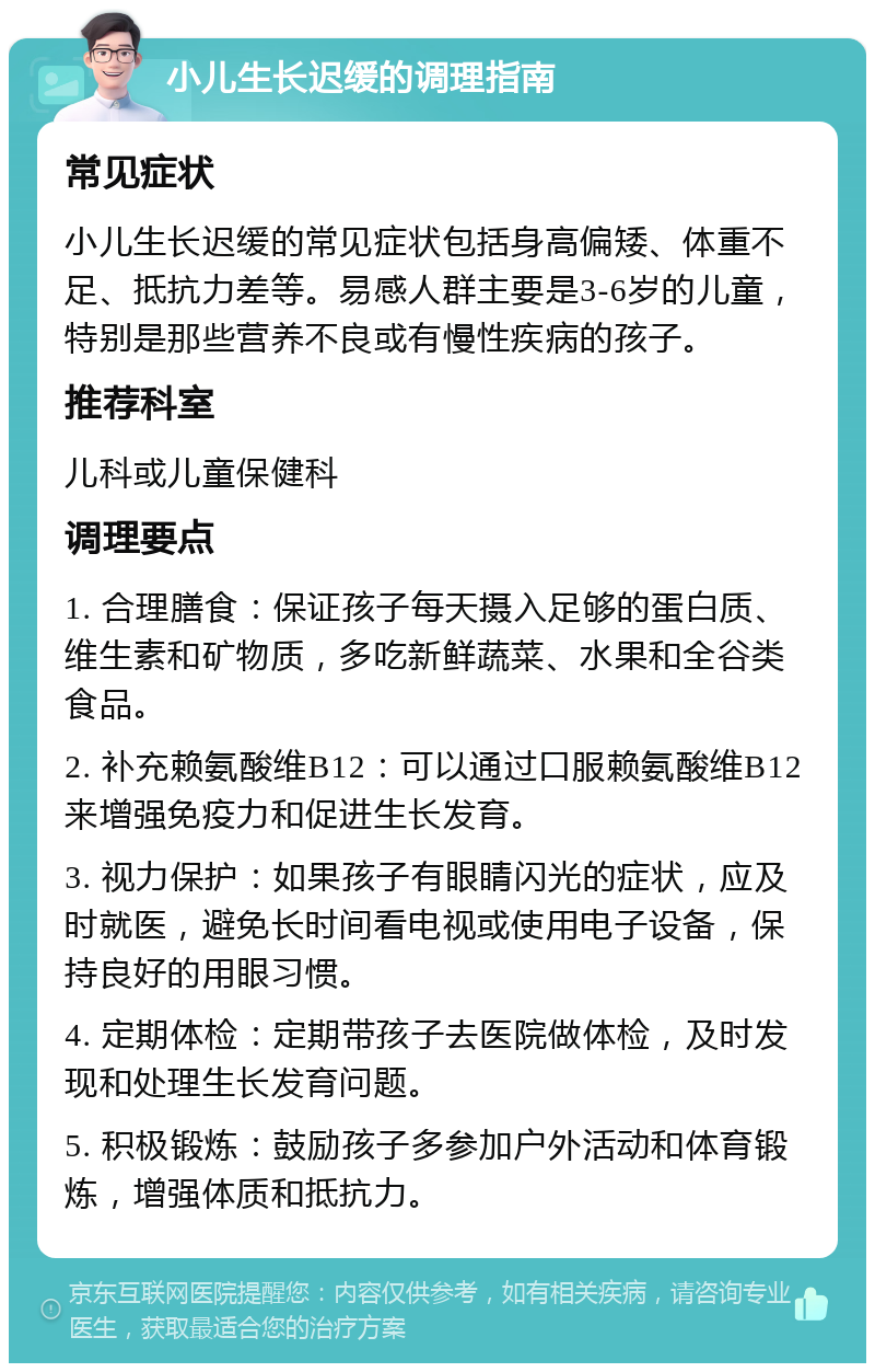 小儿生长迟缓的调理指南 常见症状 小儿生长迟缓的常见症状包括身高偏矮、体重不足、抵抗力差等。易感人群主要是3-6岁的儿童，特别是那些营养不良或有慢性疾病的孩子。 推荐科室 儿科或儿童保健科 调理要点 1. 合理膳食：保证孩子每天摄入足够的蛋白质、维生素和矿物质，多吃新鲜蔬菜、水果和全谷类食品。 2. 补充赖氨酸维B12：可以通过口服赖氨酸维B12来增强免疫力和促进生长发育。 3. 视力保护：如果孩子有眼睛闪光的症状，应及时就医，避免长时间看电视或使用电子设备，保持良好的用眼习惯。 4. 定期体检：定期带孩子去医院做体检，及时发现和处理生长发育问题。 5. 积极锻炼：鼓励孩子多参加户外活动和体育锻炼，增强体质和抵抗力。