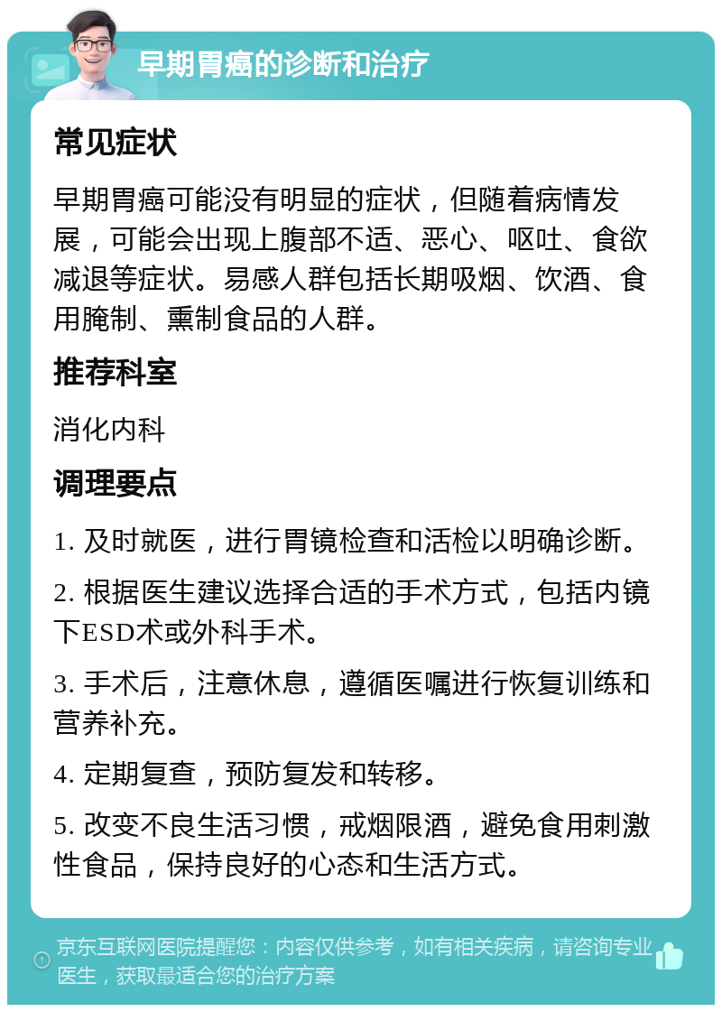 早期胃癌的诊断和治疗 常见症状 早期胃癌可能没有明显的症状，但随着病情发展，可能会出现上腹部不适、恶心、呕吐、食欲减退等症状。易感人群包括长期吸烟、饮酒、食用腌制、熏制食品的人群。 推荐科室 消化内科 调理要点 1. 及时就医，进行胃镜检查和活检以明确诊断。 2. 根据医生建议选择合适的手术方式，包括内镜下ESD术或外科手术。 3. 手术后，注意休息，遵循医嘱进行恢复训练和营养补充。 4. 定期复查，预防复发和转移。 5. 改变不良生活习惯，戒烟限酒，避免食用刺激性食品，保持良好的心态和生活方式。