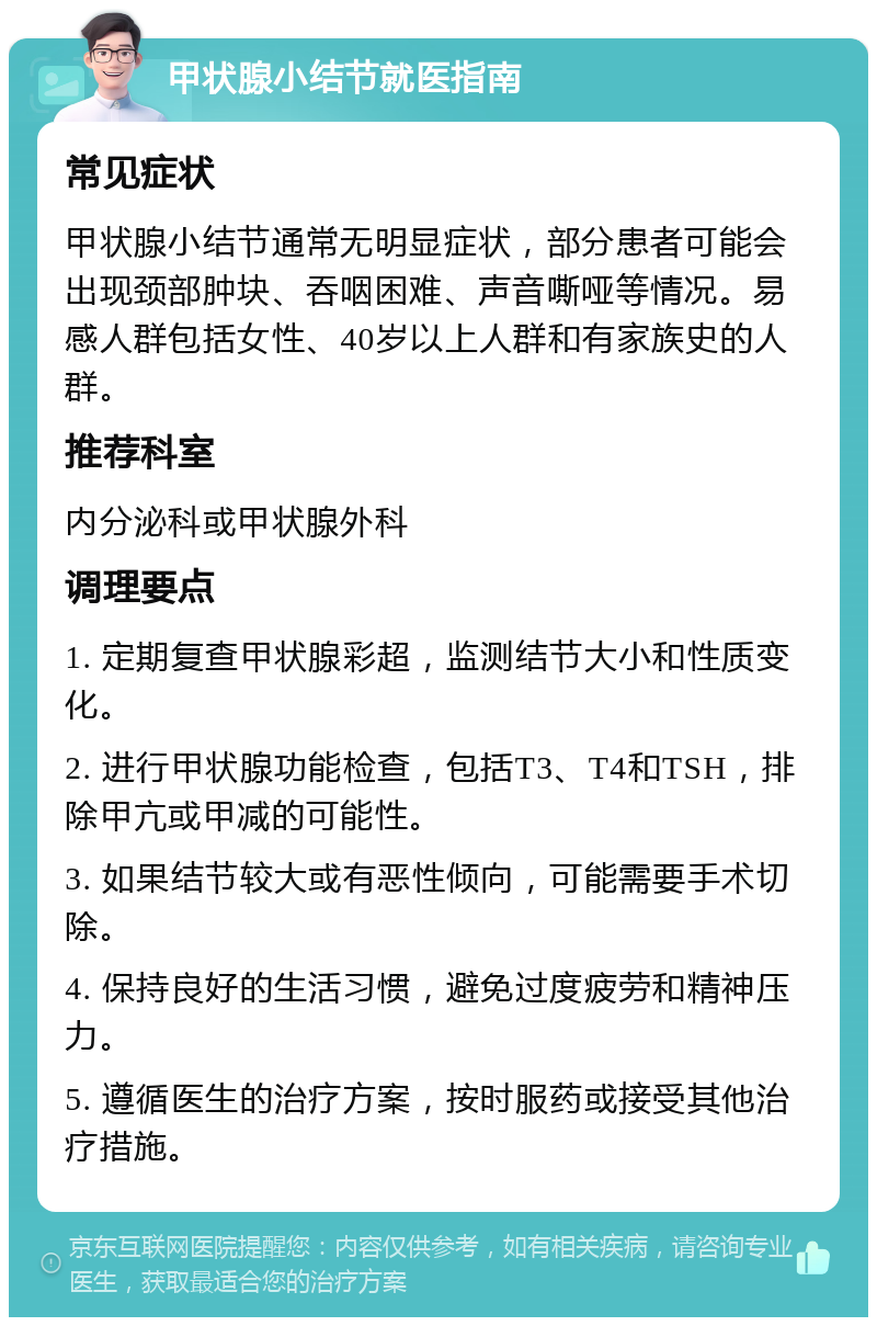 甲状腺小结节就医指南 常见症状 甲状腺小结节通常无明显症状，部分患者可能会出现颈部肿块、吞咽困难、声音嘶哑等情况。易感人群包括女性、40岁以上人群和有家族史的人群。 推荐科室 内分泌科或甲状腺外科 调理要点 1. 定期复查甲状腺彩超，监测结节大小和性质变化。 2. 进行甲状腺功能检查，包括T3、T4和TSH，排除甲亢或甲减的可能性。 3. 如果结节较大或有恶性倾向，可能需要手术切除。 4. 保持良好的生活习惯，避免过度疲劳和精神压力。 5. 遵循医生的治疗方案，按时服药或接受其他治疗措施。