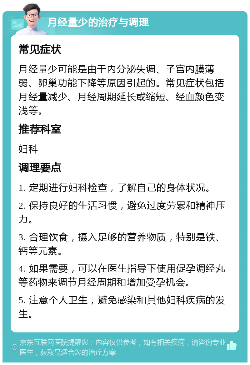 月经量少的治疗与调理 常见症状 月经量少可能是由于内分泌失调、子宫内膜薄弱、卵巢功能下降等原因引起的。常见症状包括月经量减少、月经周期延长或缩短、经血颜色变浅等。 推荐科室 妇科 调理要点 1. 定期进行妇科检查，了解自己的身体状况。 2. 保持良好的生活习惯，避免过度劳累和精神压力。 3. 合理饮食，摄入足够的营养物质，特别是铁、钙等元素。 4. 如果需要，可以在医生指导下使用促孕调经丸等药物来调节月经周期和增加受孕机会。 5. 注意个人卫生，避免感染和其他妇科疾病的发生。