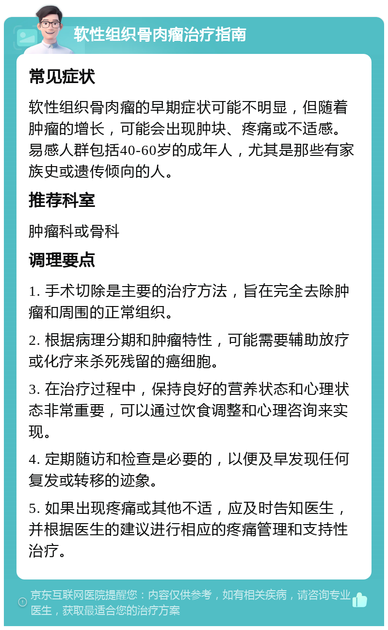 软性组织骨肉瘤治疗指南 常见症状 软性组织骨肉瘤的早期症状可能不明显，但随着肿瘤的增长，可能会出现肿块、疼痛或不适感。易感人群包括40-60岁的成年人，尤其是那些有家族史或遗传倾向的人。 推荐科室 肿瘤科或骨科 调理要点 1. 手术切除是主要的治疗方法，旨在完全去除肿瘤和周围的正常组织。 2. 根据病理分期和肿瘤特性，可能需要辅助放疗或化疗来杀死残留的癌细胞。 3. 在治疗过程中，保持良好的营养状态和心理状态非常重要，可以通过饮食调整和心理咨询来实现。 4. 定期随访和检查是必要的，以便及早发现任何复发或转移的迹象。 5. 如果出现疼痛或其他不适，应及时告知医生，并根据医生的建议进行相应的疼痛管理和支持性治疗。