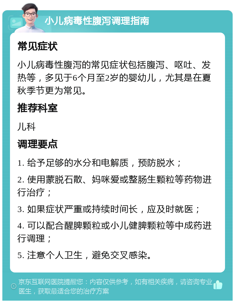 小儿病毒性腹泻调理指南 常见症状 小儿病毒性腹泻的常见症状包括腹泻、呕吐、发热等，多见于6个月至2岁的婴幼儿，尤其是在夏秋季节更为常见。 推荐科室 儿科 调理要点 1. 给予足够的水分和电解质，预防脱水； 2. 使用蒙脱石散、妈咪爱或整肠生颗粒等药物进行治疗； 3. 如果症状严重或持续时间长，应及时就医； 4. 可以配合醒脾颗粒或小儿健脾颗粒等中成药进行调理； 5. 注意个人卫生，避免交叉感染。