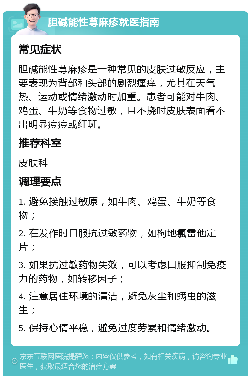 胆碱能性荨麻疹就医指南 常见症状 胆碱能性荨麻疹是一种常见的皮肤过敏反应，主要表现为背部和头部的剧烈瘙痒，尤其在天气热、运动或情绪激动时加重。患者可能对牛肉、鸡蛋、牛奶等食物过敏，且不挠时皮肤表面看不出明显痘痘或红斑。 推荐科室 皮肤科 调理要点 1. 避免接触过敏原，如牛肉、鸡蛋、牛奶等食物； 2. 在发作时口服抗过敏药物，如枸地氯雷他定片； 3. 如果抗过敏药物失效，可以考虑口服抑制免疫力的药物，如转移因子； 4. 注意居住环境的清洁，避免灰尘和螨虫的滋生； 5. 保持心情平稳，避免过度劳累和情绪激动。