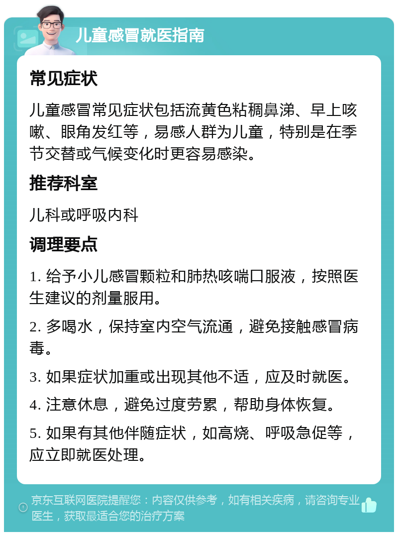 儿童感冒就医指南 常见症状 儿童感冒常见症状包括流黄色粘稠鼻涕、早上咳嗽、眼角发红等，易感人群为儿童，特别是在季节交替或气候变化时更容易感染。 推荐科室 儿科或呼吸内科 调理要点 1. 给予小儿感冒颗粒和肺热咳喘口服液，按照医生建议的剂量服用。 2. 多喝水，保持室内空气流通，避免接触感冒病毒。 3. 如果症状加重或出现其他不适，应及时就医。 4. 注意休息，避免过度劳累，帮助身体恢复。 5. 如果有其他伴随症状，如高烧、呼吸急促等，应立即就医处理。