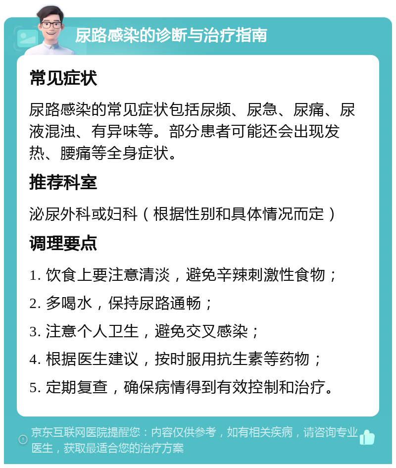 尿路感染的诊断与治疗指南 常见症状 尿路感染的常见症状包括尿频、尿急、尿痛、尿液混浊、有异味等。部分患者可能还会出现发热、腰痛等全身症状。 推荐科室 泌尿外科或妇科（根据性别和具体情况而定） 调理要点 1. 饮食上要注意清淡，避免辛辣刺激性食物； 2. 多喝水，保持尿路通畅； 3. 注意个人卫生，避免交叉感染； 4. 根据医生建议，按时服用抗生素等药物； 5. 定期复查，确保病情得到有效控制和治疗。