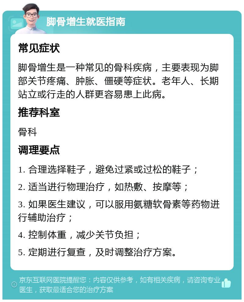 脚骨增生就医指南 常见症状 脚骨增生是一种常见的骨科疾病，主要表现为脚部关节疼痛、肿胀、僵硬等症状。老年人、长期站立或行走的人群更容易患上此病。 推荐科室 骨科 调理要点 1. 合理选择鞋子，避免过紧或过松的鞋子； 2. 适当进行物理治疗，如热敷、按摩等； 3. 如果医生建议，可以服用氨糖软骨素等药物进行辅助治疗； 4. 控制体重，减少关节负担； 5. 定期进行复查，及时调整治疗方案。