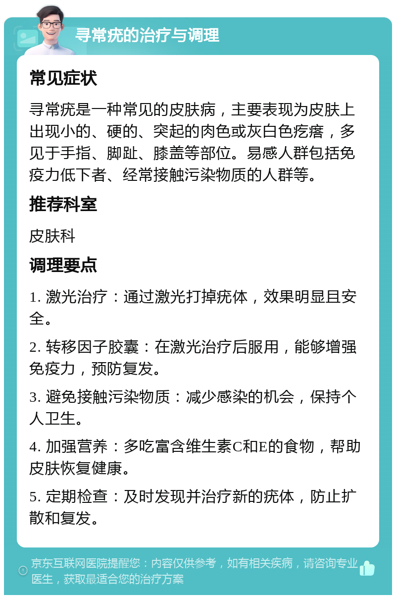 寻常疣的治疗与调理 常见症状 寻常疣是一种常见的皮肤病，主要表现为皮肤上出现小的、硬的、突起的肉色或灰白色疙瘩，多见于手指、脚趾、膝盖等部位。易感人群包括免疫力低下者、经常接触污染物质的人群等。 推荐科室 皮肤科 调理要点 1. 激光治疗：通过激光打掉疣体，效果明显且安全。 2. 转移因子胶囊：在激光治疗后服用，能够增强免疫力，预防复发。 3. 避免接触污染物质：减少感染的机会，保持个人卫生。 4. 加强营养：多吃富含维生素C和E的食物，帮助皮肤恢复健康。 5. 定期检查：及时发现并治疗新的疣体，防止扩散和复发。