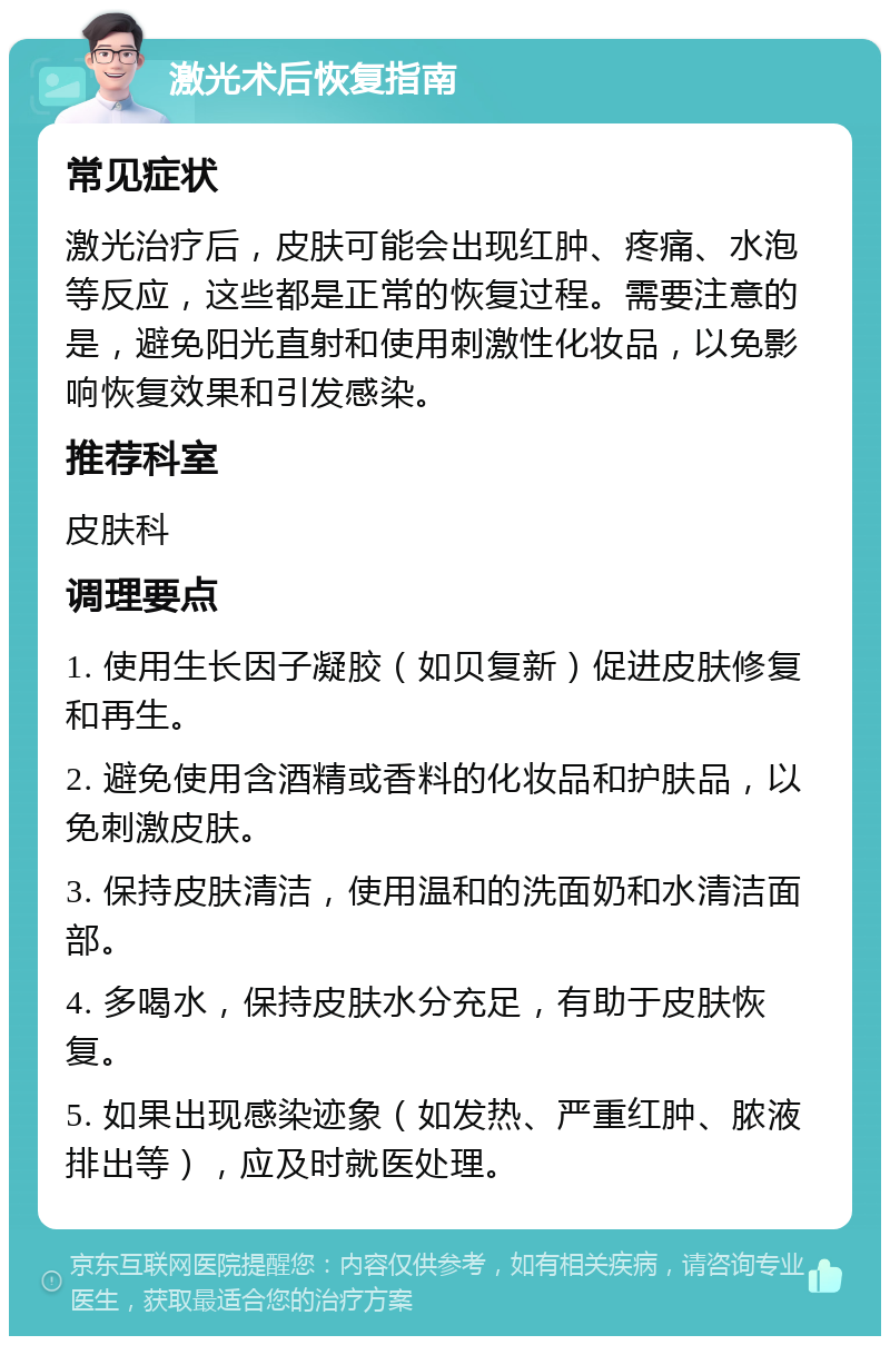 激光术后恢复指南 常见症状 激光治疗后，皮肤可能会出现红肿、疼痛、水泡等反应，这些都是正常的恢复过程。需要注意的是，避免阳光直射和使用刺激性化妆品，以免影响恢复效果和引发感染。 推荐科室 皮肤科 调理要点 1. 使用生长因子凝胶（如贝复新）促进皮肤修复和再生。 2. 避免使用含酒精或香料的化妆品和护肤品，以免刺激皮肤。 3. 保持皮肤清洁，使用温和的洗面奶和水清洁面部。 4. 多喝水，保持皮肤水分充足，有助于皮肤恢复。 5. 如果出现感染迹象（如发热、严重红肿、脓液排出等），应及时就医处理。