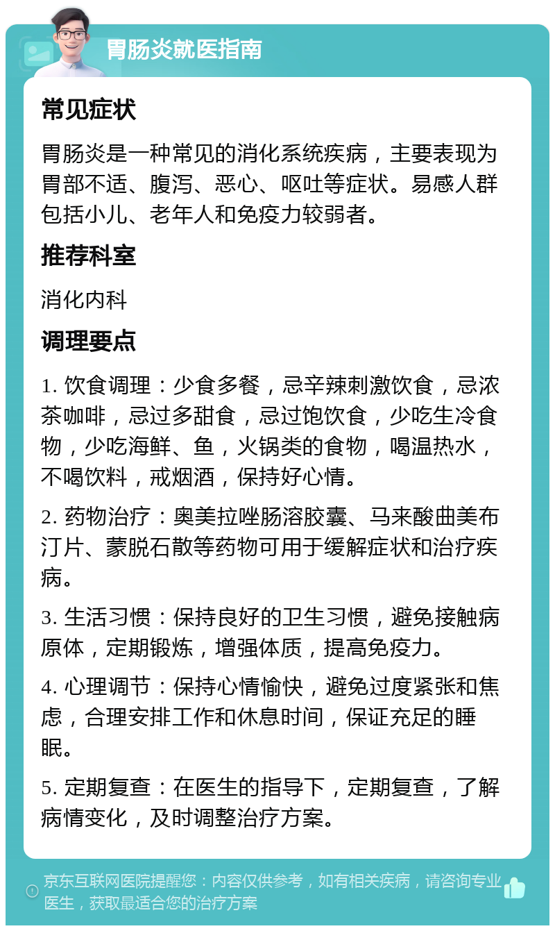 胃肠炎就医指南 常见症状 胃肠炎是一种常见的消化系统疾病，主要表现为胃部不适、腹泻、恶心、呕吐等症状。易感人群包括小儿、老年人和免疫力较弱者。 推荐科室 消化内科 调理要点 1. 饮食调理：少食多餐，忌辛辣刺激饮食，忌浓茶咖啡，忌过多甜食，忌过饱饮食，少吃生冷食物，少吃海鲜、鱼，火锅类的食物，喝温热水，不喝饮料，戒烟酒，保持好心情。 2. 药物治疗：奥美拉唑肠溶胶囊、马来酸曲美布汀片、蒙脱石散等药物可用于缓解症状和治疗疾病。 3. 生活习惯：保持良好的卫生习惯，避免接触病原体，定期锻炼，增强体质，提高免疫力。 4. 心理调节：保持心情愉快，避免过度紧张和焦虑，合理安排工作和休息时间，保证充足的睡眠。 5. 定期复查：在医生的指导下，定期复查，了解病情变化，及时调整治疗方案。