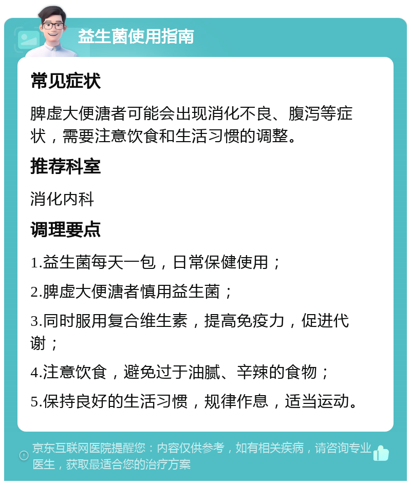 益生菌使用指南 常见症状 脾虚大便溏者可能会出现消化不良、腹泻等症状，需要注意饮食和生活习惯的调整。 推荐科室 消化内科 调理要点 1.益生菌每天一包，日常保健使用； 2.脾虚大便溏者慎用益生菌； 3.同时服用复合维生素，提高免疫力，促进代谢； 4.注意饮食，避免过于油腻、辛辣的食物； 5.保持良好的生活习惯，规律作息，适当运动。