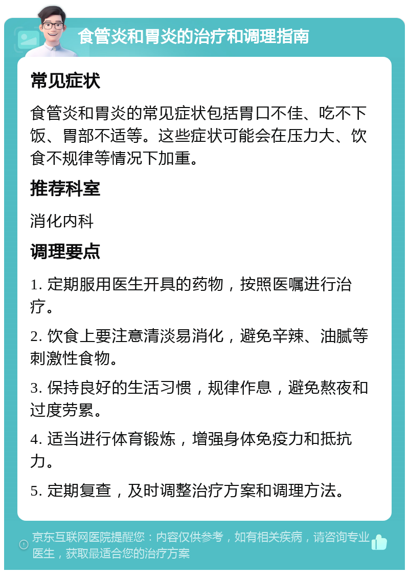 食管炎和胃炎的治疗和调理指南 常见症状 食管炎和胃炎的常见症状包括胃口不佳、吃不下饭、胃部不适等。这些症状可能会在压力大、饮食不规律等情况下加重。 推荐科室 消化内科 调理要点 1. 定期服用医生开具的药物，按照医嘱进行治疗。 2. 饮食上要注意清淡易消化，避免辛辣、油腻等刺激性食物。 3. 保持良好的生活习惯，规律作息，避免熬夜和过度劳累。 4. 适当进行体育锻炼，增强身体免疫力和抵抗力。 5. 定期复查，及时调整治疗方案和调理方法。