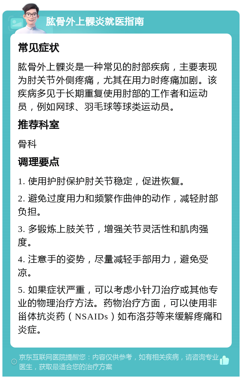 肱骨外上髁炎就医指南 常见症状 肱骨外上髁炎是一种常见的肘部疾病，主要表现为肘关节外侧疼痛，尤其在用力时疼痛加剧。该疾病多见于长期重复使用肘部的工作者和运动员，例如网球、羽毛球等球类运动员。 推荐科室 骨科 调理要点 1. 使用护肘保护肘关节稳定，促进恢复。 2. 避免过度用力和频繁作曲伸的动作，减轻肘部负担。 3. 多锻炼上肢关节，增强关节灵活性和肌肉强度。 4. 注意手的姿势，尽量减轻手部用力，避免受凉。 5. 如果症状严重，可以考虑小针刀治疗或其他专业的物理治疗方法。药物治疗方面，可以使用非甾体抗炎药（NSAIDs）如布洛芬等来缓解疼痛和炎症。