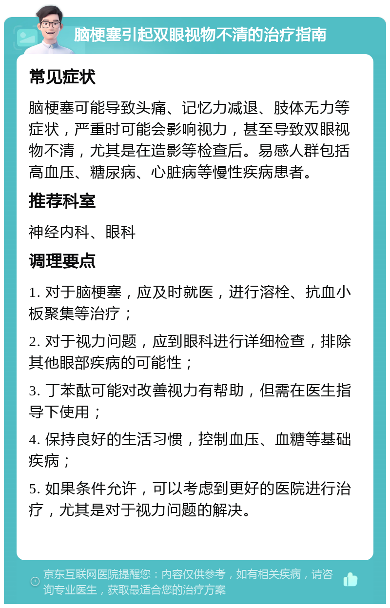 脑梗塞引起双眼视物不清的治疗指南 常见症状 脑梗塞可能导致头痛、记忆力减退、肢体无力等症状，严重时可能会影响视力，甚至导致双眼视物不清，尤其是在造影等检查后。易感人群包括高血压、糖尿病、心脏病等慢性疾病患者。 推荐科室 神经内科、眼科 调理要点 1. 对于脑梗塞，应及时就医，进行溶栓、抗血小板聚集等治疗； 2. 对于视力问题，应到眼科进行详细检查，排除其他眼部疾病的可能性； 3. 丁苯酞可能对改善视力有帮助，但需在医生指导下使用； 4. 保持良好的生活习惯，控制血压、血糖等基础疾病； 5. 如果条件允许，可以考虑到更好的医院进行治疗，尤其是对于视力问题的解决。