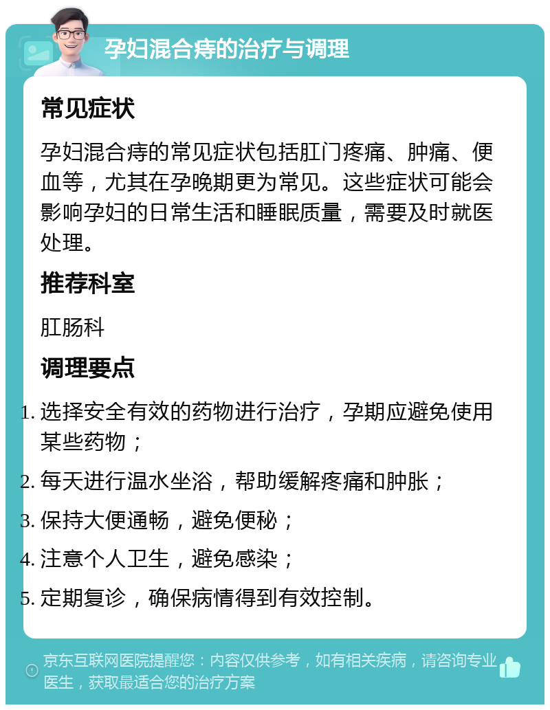 孕妇混合痔的治疗与调理 常见症状 孕妇混合痔的常见症状包括肛门疼痛、肿痛、便血等，尤其在孕晚期更为常见。这些症状可能会影响孕妇的日常生活和睡眠质量，需要及时就医处理。 推荐科室 肛肠科 调理要点 选择安全有效的药物进行治疗，孕期应避免使用某些药物； 每天进行温水坐浴，帮助缓解疼痛和肿胀； 保持大便通畅，避免便秘； 注意个人卫生，避免感染； 定期复诊，确保病情得到有效控制。