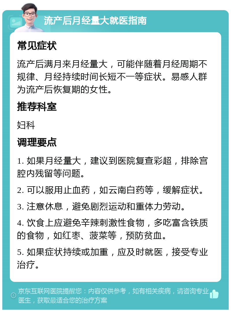 流产后月经量大就医指南 常见症状 流产后满月来月经量大，可能伴随着月经周期不规律、月经持续时间长短不一等症状。易感人群为流产后恢复期的女性。 推荐科室 妇科 调理要点 1. 如果月经量大，建议到医院复查彩超，排除宫腔内残留等问题。 2. 可以服用止血药，如云南白药等，缓解症状。 3. 注意休息，避免剧烈运动和重体力劳动。 4. 饮食上应避免辛辣刺激性食物，多吃富含铁质的食物，如红枣、菠菜等，预防贫血。 5. 如果症状持续或加重，应及时就医，接受专业治疗。