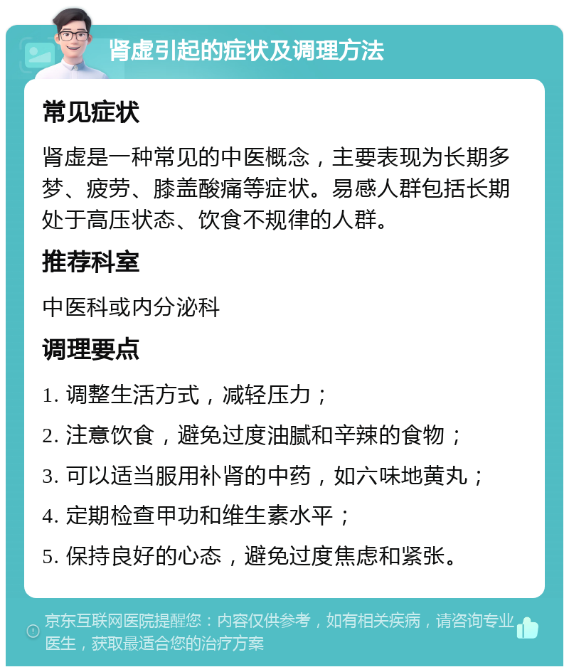 肾虚引起的症状及调理方法 常见症状 肾虚是一种常见的中医概念，主要表现为长期多梦、疲劳、膝盖酸痛等症状。易感人群包括长期处于高压状态、饮食不规律的人群。 推荐科室 中医科或内分泌科 调理要点 1. 调整生活方式，减轻压力； 2. 注意饮食，避免过度油腻和辛辣的食物； 3. 可以适当服用补肾的中药，如六味地黄丸； 4. 定期检查甲功和维生素水平； 5. 保持良好的心态，避免过度焦虑和紧张。