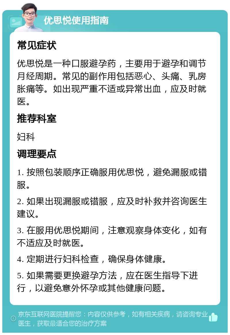 优思悦使用指南 常见症状 优思悦是一种口服避孕药，主要用于避孕和调节月经周期。常见的副作用包括恶心、头痛、乳房胀痛等。如出现严重不适或异常出血，应及时就医。 推荐科室 妇科 调理要点 1. 按照包装顺序正确服用优思悦，避免漏服或错服。 2. 如果出现漏服或错服，应及时补救并咨询医生建议。 3. 在服用优思悦期间，注意观察身体变化，如有不适应及时就医。 4. 定期进行妇科检查，确保身体健康。 5. 如果需要更换避孕方法，应在医生指导下进行，以避免意外怀孕或其他健康问题。