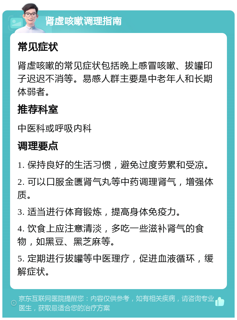 肾虚咳嗽调理指南 常见症状 肾虚咳嗽的常见症状包括晚上感冒咳嗽、拔罐印子迟迟不消等。易感人群主要是中老年人和长期体弱者。 推荐科室 中医科或呼吸内科 调理要点 1. 保持良好的生活习惯，避免过度劳累和受凉。 2. 可以口服金匮肾气丸等中药调理肾气，增强体质。 3. 适当进行体育锻炼，提高身体免疫力。 4. 饮食上应注意清淡，多吃一些滋补肾气的食物，如黑豆、黑芝麻等。 5. 定期进行拔罐等中医理疗，促进血液循环，缓解症状。