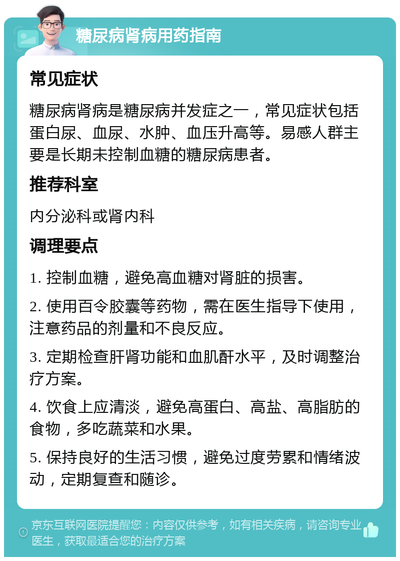 糖尿病肾病用药指南 常见症状 糖尿病肾病是糖尿病并发症之一，常见症状包括蛋白尿、血尿、水肿、血压升高等。易感人群主要是长期未控制血糖的糖尿病患者。 推荐科室 内分泌科或肾内科 调理要点 1. 控制血糖，避免高血糖对肾脏的损害。 2. 使用百令胶囊等药物，需在医生指导下使用，注意药品的剂量和不良反应。 3. 定期检查肝肾功能和血肌酐水平，及时调整治疗方案。 4. 饮食上应清淡，避免高蛋白、高盐、高脂肪的食物，多吃蔬菜和水果。 5. 保持良好的生活习惯，避免过度劳累和情绪波动，定期复查和随诊。