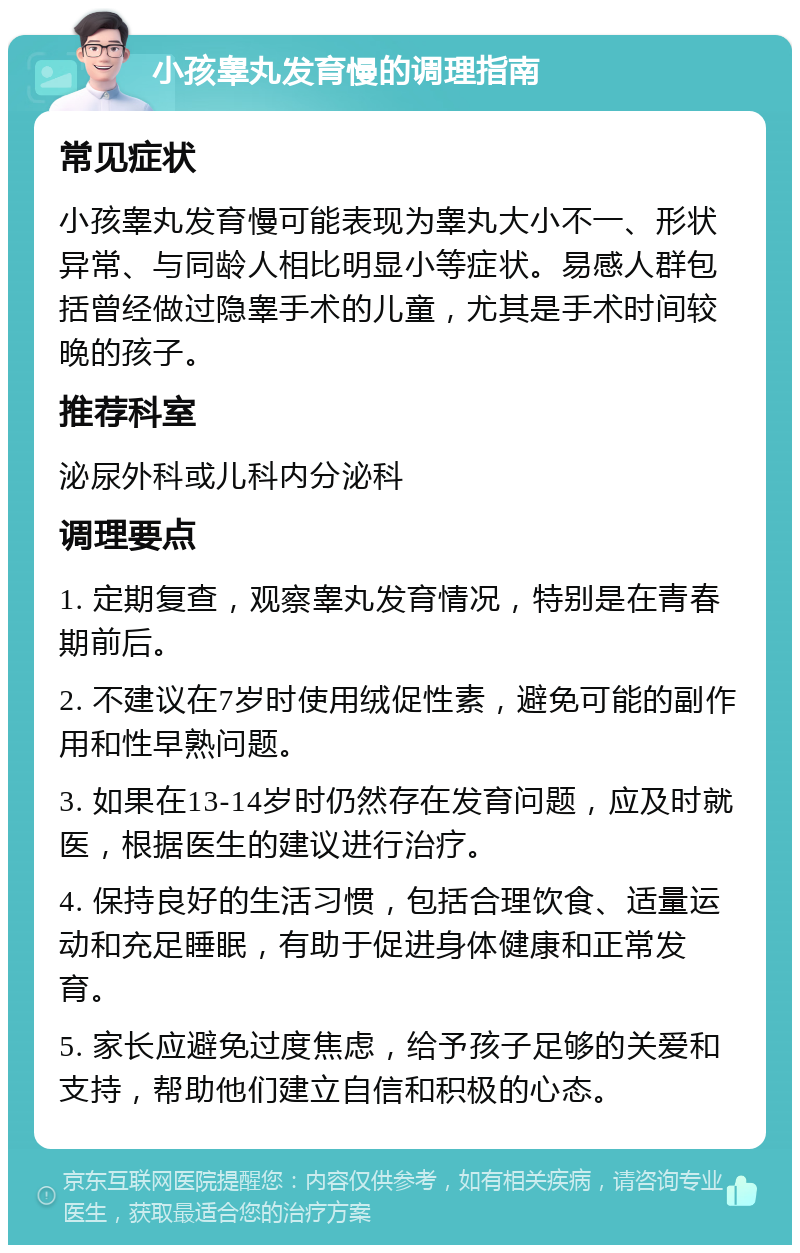 小孩睾丸发育慢的调理指南 常见症状 小孩睾丸发育慢可能表现为睾丸大小不一、形状异常、与同龄人相比明显小等症状。易感人群包括曾经做过隐睾手术的儿童，尤其是手术时间较晚的孩子。 推荐科室 泌尿外科或儿科内分泌科 调理要点 1. 定期复查，观察睾丸发育情况，特别是在青春期前后。 2. 不建议在7岁时使用绒促性素，避免可能的副作用和性早熟问题。 3. 如果在13-14岁时仍然存在发育问题，应及时就医，根据医生的建议进行治疗。 4. 保持良好的生活习惯，包括合理饮食、适量运动和充足睡眠，有助于促进身体健康和正常发育。 5. 家长应避免过度焦虑，给予孩子足够的关爱和支持，帮助他们建立自信和积极的心态。