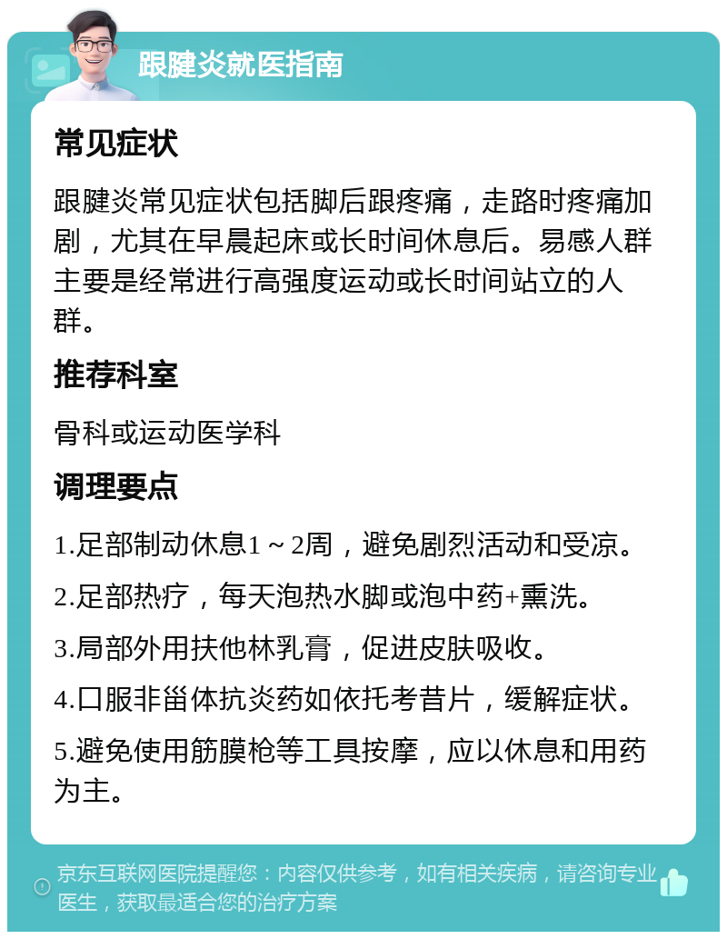 跟腱炎就医指南 常见症状 跟腱炎常见症状包括脚后跟疼痛，走路时疼痛加剧，尤其在早晨起床或长时间休息后。易感人群主要是经常进行高强度运动或长时间站立的人群。 推荐科室 骨科或运动医学科 调理要点 1.足部制动休息1～2周，避免剧烈活动和受凉。 2.足部热疗，每天泡热水脚或泡中药+熏洗。 3.局部外用扶他林乳膏，促进皮肤吸收。 4.口服非甾体抗炎药如依托考昔片，缓解症状。 5.避免使用筋膜枪等工具按摩，应以休息和用药为主。